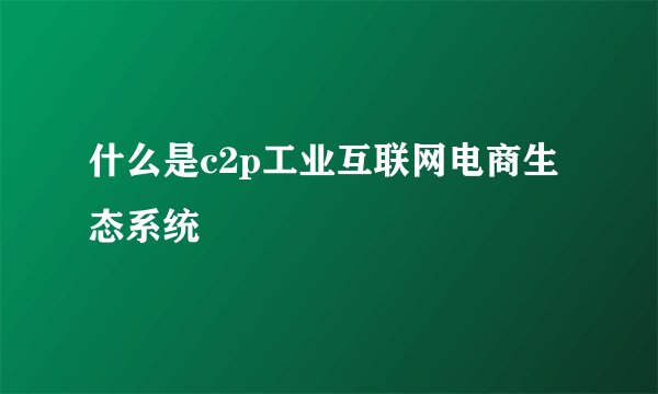 什么是c2p工业互联网电商生态系统