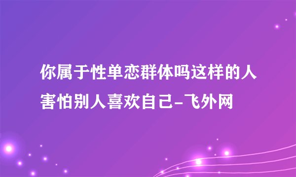 你属于性单恋群体吗这样的人害怕别人喜欢自己-飞外网