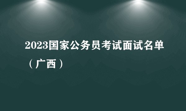2023国家公务员考试面试名单（广西）