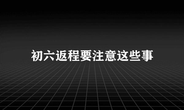 初六返程要注意这些事