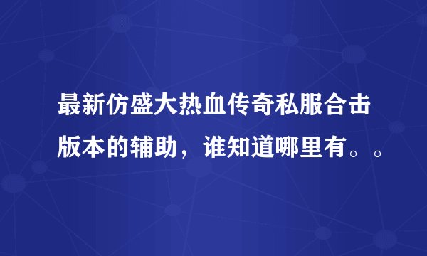 最新仿盛大热血传奇私服合击版本的辅助，谁知道哪里有。。