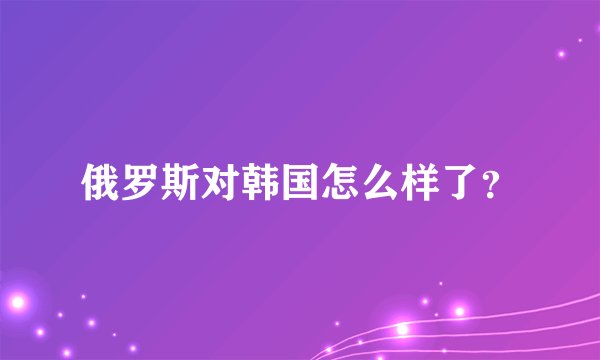 俄罗斯对韩国怎么样了？