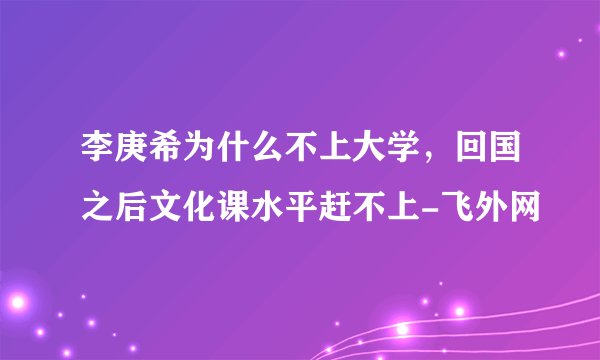 李庚希为什么不上大学，回国之后文化课水平赶不上-飞外网