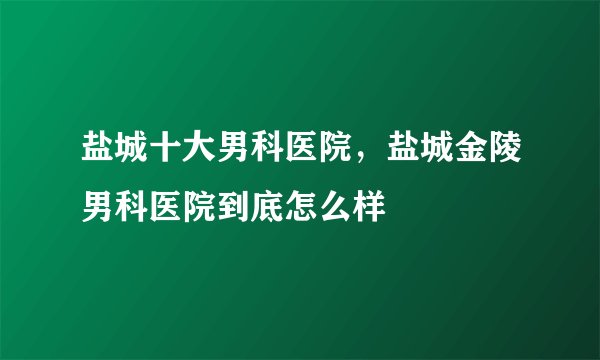 盐城十大男科医院，盐城金陵男科医院到底怎么样