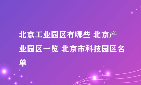 北京工业园区有哪些 北京产业园区一览 北京市科技园区名单