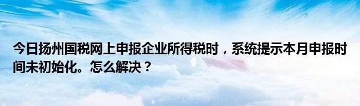 今日扬州国税网上申报企业所得税时，系统提示本月申报时间未初始化。怎么解决？
