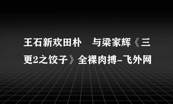 王石新欢田朴珺与梁家辉《三更2之饺子》全裸肉搏-飞外网