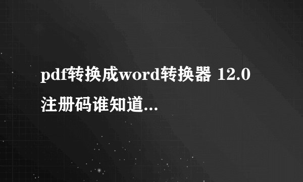 pdf转换成word转换器 12.0 注册码谁知道，谢谢了，毕业急用？！！！！！