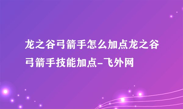 龙之谷弓箭手怎么加点龙之谷弓箭手技能加点-飞外网