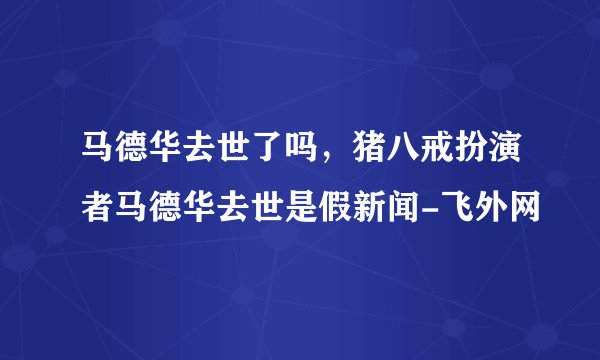 马德华去世了吗，猪八戒扮演者马德华去世是假新闻-飞外网