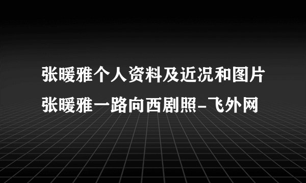张暖雅个人资料及近况和图片张暖雅一路向西剧照-飞外网