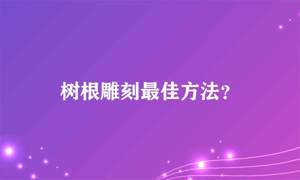 树根雕刻最佳方法？