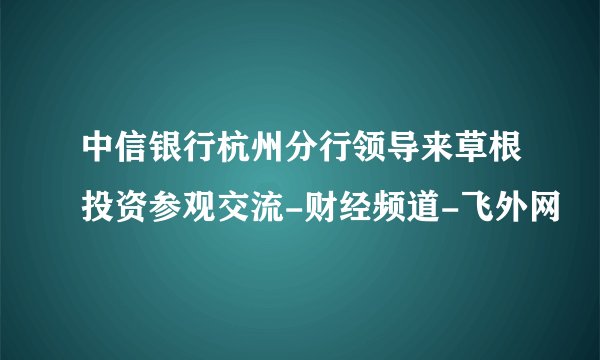 中信银行杭州分行领导来草根投资参观交流-财经频道-飞外网