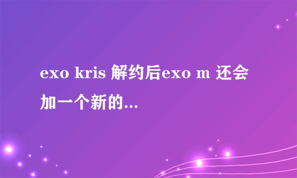 exo kris 解约后exo m 还会加一个新的成员吗？或者exo不会分k和m就以exo活动吗？