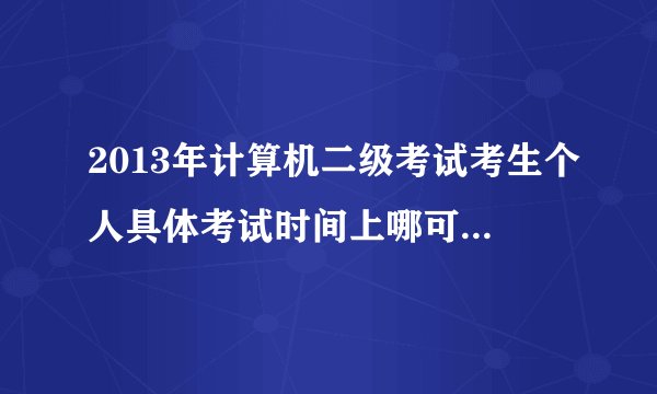 2013年计算机二级考试考生个人具体考试时间上哪可以查到?