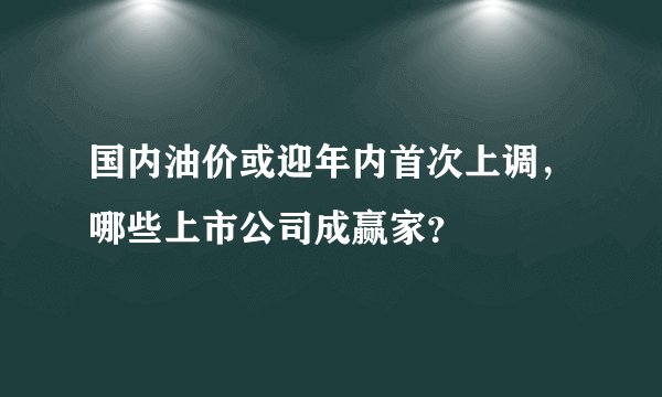 国内油价或迎年内首次上调，哪些上市公司成赢家？