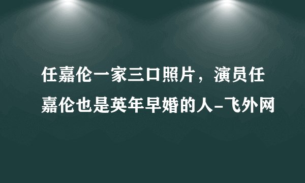 任嘉伦一家三口照片，演员任嘉伦也是英年早婚的人-飞外网