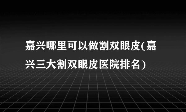 嘉兴哪里可以做割双眼皮(嘉兴三大割双眼皮医院排名)