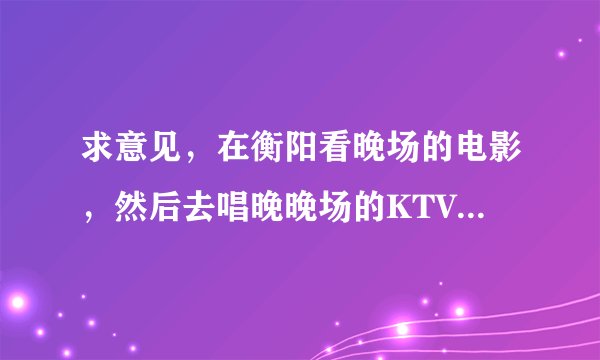求意见，在衡阳看晚场的电影，然后去唱晚晚场的KTV，电影院和KTV很近，而且是团购