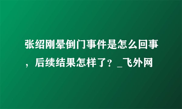 张绍刚晕倒门事件是怎么回事，后续结果怎样了？_飞外网