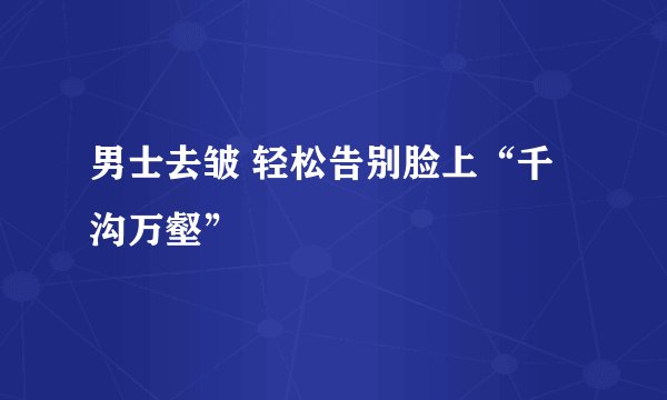 男士去皱 轻松告别脸上“千沟万壑”