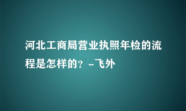 河北工商局营业执照年检的流程是怎样的？-飞外