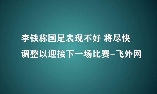 李铁称国足表现不好 将尽快调整以迎接下一场比赛-飞外网