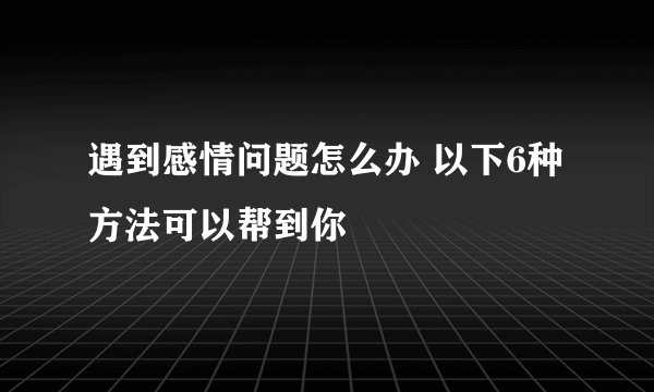 遇到感情问题怎么办 以下6种方法可以帮到你
