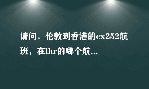 请问，伦敦到香港的cx252航班，在lhr的哪个航站楼，谢谢