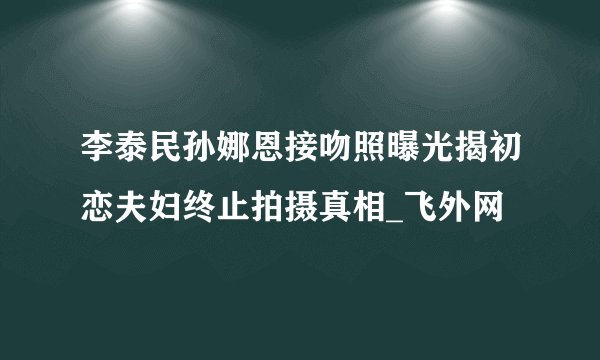 李泰民孙娜恩接吻照曝光揭初恋夫妇终止拍摄真相_飞外网