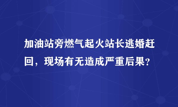 加油站旁燃气起火站长逃婚赶回，现场有无造成严重后果？