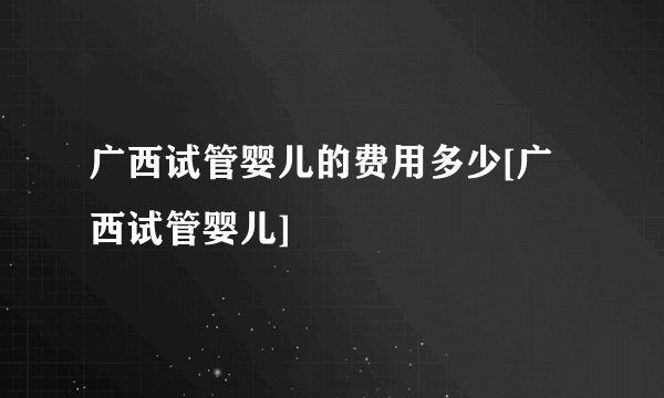 广西试管婴儿的费用多少[广西试管婴儿]