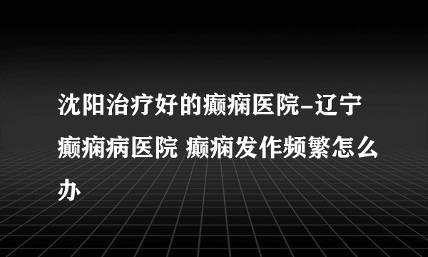 沈阳治疗好的癫痫医院-辽宁癫痫病医院 癫痫发作频繁怎么办