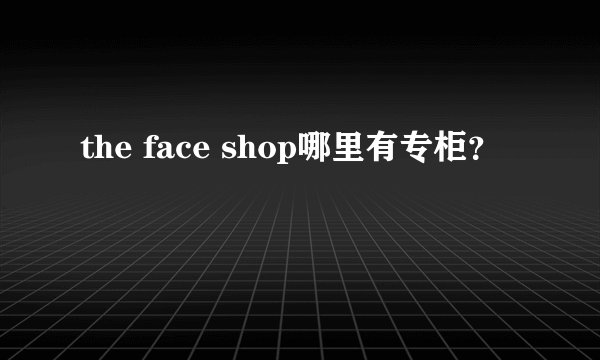 the face shop哪里有专柜？
