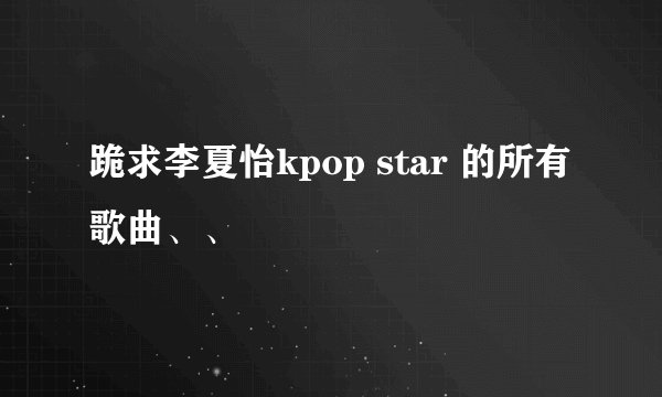 跪求李夏怡kpop star 的所有歌曲、、