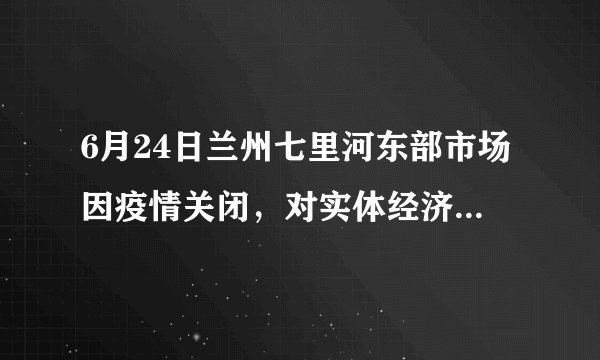 6月24日兰州七里河东部市场因疫情关闭，对实体经济影响大吗？