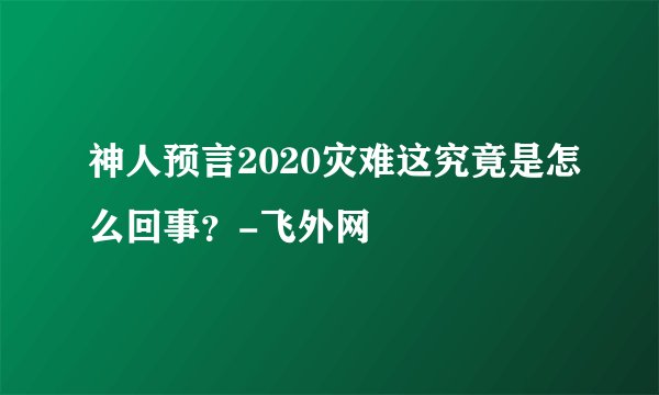 神人预言2020灾难这究竟是怎么回事？-飞外网