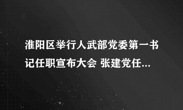 淮阳区举行人武部党委第一书记任职宣布大会 张建党任区人武部党委第一书记