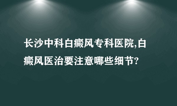 长沙中科白癜风专科医院,白癜风医治要注意哪些细节?