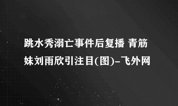 跳水秀溺亡事件后复播 青筋妹刘雨欣引注目(图)-飞外网