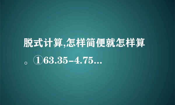 脱式计算,怎样简便就怎样算。①63.35-4.75+5.25 ②3.89+2.67+0.15 ③8.1+6.93+1.9+0.07 ④46.5-(13.55+7.2) ⑤20-12.64-3.36 ⑥39.74-(9.74+8.69)