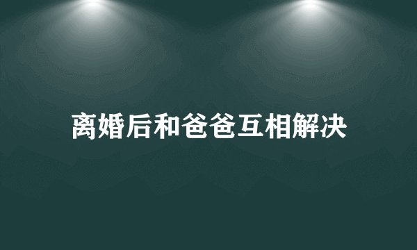 离婚后和爸爸互相解决