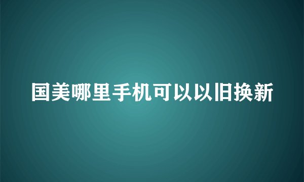 国美哪里手机可以以旧换新