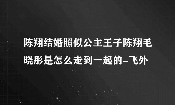 陈翔结婚照似公主王子陈翔毛晓彤是怎么走到一起的-飞外