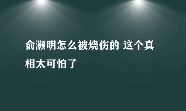 俞灏明怎么被烧伤的 这个真相太可怕了