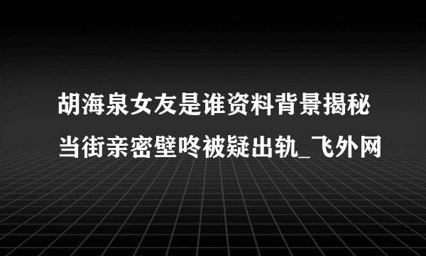胡海泉女友是谁资料背景揭秘当街亲密壁咚被疑出轨_飞外网