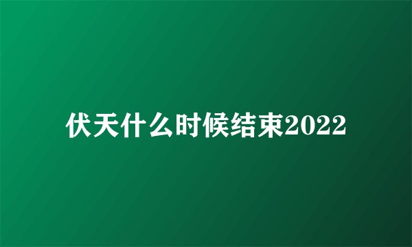 伏天什么时候结束2022