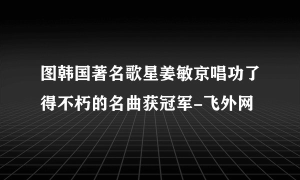 图韩国著名歌星姜敏京唱功了得不朽的名曲获冠军-飞外网