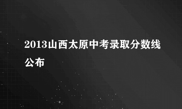 2013山西太原中考录取分数线公布