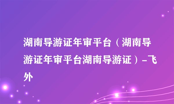 湖南导游证年审平台（湖南导游证年审平台湖南导游证）-飞外